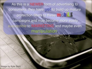 As this is a NEWER form of advertising to
       consumers, they have yet to build up mature
           protection ﬁlters to these mob LE
         campaigns and may become more easily
      susceptible to MARKETING and maybe even
                       manipulation. 	





Image by Kyle Saric!
 