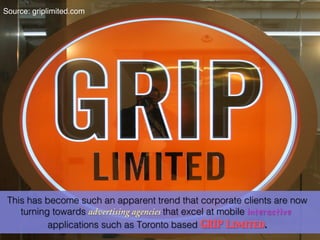 Source: griplimited.com!




 This has become such an apparent trend that corporate clients are now
    turning towards advertising agencies that excel at mobile interactive
           applications such as Toronto based GRIP Limited	

      .
 
