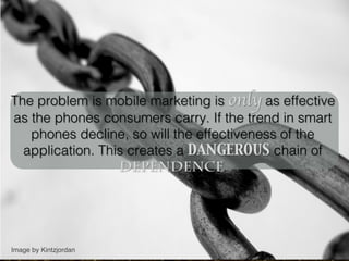 The problem is mobile marketing is only as effective
as the phones consumers carry. If the trend in smart
   phones decline, so will the effectiveness of the
  application. This creates a DANGEROUS chain of
                  dependence.	





Image by Kintzjordan !
 