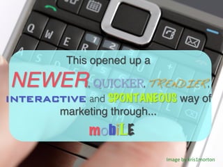 This opened up a

NEWER, QUICKER, TRENDIER,
INTERACTIVE and SPONTANEOUS way of
       marketing through...!
               mob LE
                                Image	
  by	
  kris1morton	
  
 