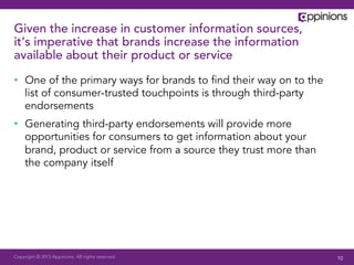 Copyright © 2013 Appinions. All rights reserved.
Given the increase in customer information sources,
it’s imperative that brands increase the information
available about their product or service
•  One of the primary ways for brands to ﬁnd their way on to the
list of consumer-trusted touchpoints is through third-party
endorsements
•  Generating third-party endorsements will provide more
opportunities for consumers to get information about your
brand, product or service from a source they trust more than
the company itself
10
 