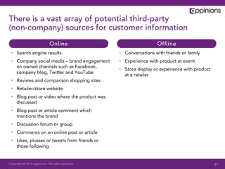 Copyright © 2013 Appinions. All rights reserved.
There is a vast array of potential third-party
(non-company) sources for customer information
•  Search engine results
•  Company social media – brand engagement
on owned channels such as Facebook,
company blog, Twitter and YouTube
•  Reviews and comparison shopping sites
•  Retailer/store website
•  Blog post or video where the product was
discussed
•  Blog post or article comment which
mentions the brand
•  Discussion forum or group
•  Comments on an online post or article
•  Likes, plusses or tweets from friends or
those following
•  Conversations with friends or family
•  Experience with product at event
•  Store display or experience with product
at a retailer
Online Ofﬂine
11
 