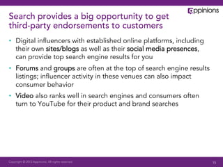 Copyright © 2013 Appinions. All rights reserved.
Search provides a big opportunity to get
third-party endorsements to customers
•  Digital inﬂuencers with established online platforms, including
their own sites/blogs as well as their social media presences,
can provide top search engine results for you
•  Forums and groups are often at the top of search engine results
listings; inﬂuencer activity in these venues can also impact
consumer behavior
•  Video also ranks well in search engines and consumers often
turn to YouTube for their product and brand searches
15
 