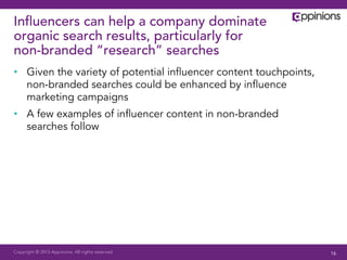 Copyright © 2013 Appinions. All rights reserved.
Inﬂuencers can help a company dominate
organic search results, particularly for
non-branded “research” searches
•  Given the variety of potential inﬂuencer content touchpoints,
non-branded searches could be enhanced by inﬂuence
marketing campaigns
•  A few examples of inﬂuencer content in non-branded
searches follow
16
 