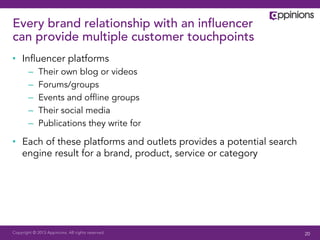 Copyright © 2013 Appinions. All rights reserved.
Every brand relationship with an inﬂuencer
can provide multiple customer touchpoints
•  Inﬂuencer platforms
–  Their own blog or videos
–  Forums/groups
–  Events and ofﬂine groups
–  Their social media
–  Publications they write for
•  Each of these platforms and outlets provides a potential search
engine result for a brand, product, service or category
20
 