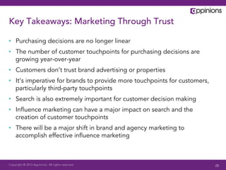 Copyright © 2013 Appinions. All rights reserved.
Key Takeaways: Marketing Through Trust
•  Purchasing decisions are no longer linear
•  The number of customer touchpoints for purchasing decisions are
growing year-over-year
•  Customers don’t trust brand advertising or properties
•  It’s imperative for brands to provide more touchpoints for customers,
particularly third-party touchpoints
•  Search is also extremely important for customer decision making
•  Inﬂuence marketing can have a major impact on search and the
creation of customer touchpoints
•  There will be a major shift in brand and agency marketing to
accomplish effective inﬂuence marketing
25
 