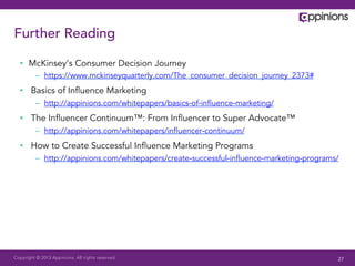 Copyright © 2013 Appinions. All rights reserved.
Further Reading
•  McKinsey’s Consumer Decision Journey
–  https://www.mckinseyquarterly.com/The_consumer_decision_journey_2373#
•  Basics of Inﬂuence Marketing
–  http://appinions.com/whitepapers/basics-of-inﬂuence-marketing/
•  The Inﬂuencer Continuum™: From Inﬂuencer to Super Advocate™
–  http://appinions.com/whitepapers/inﬂuencer-continuum/
•  How to Create Successful Inﬂuence Marketing Programs
–  http://appinions.com/whitepapers/create-successful-inﬂuence-marketing-programs/
27
 