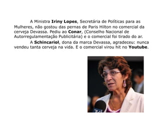 A Ministra Iriny Lopes, Secretária de Políticas para as
Mulheres, não gostou das pernas de Paris Hilton no comercial da
cerveja Devassa. Pediu ao Conar, (Conselho Nacional de
Autorregulamentação Publicitária) e o comercial foi tirado do ar.
        A Schincariol, dona da marca Devassa, agradeceu: nunca
vendeu tanta cerveja na vida. E o comercial virou hit no Youtube.
 