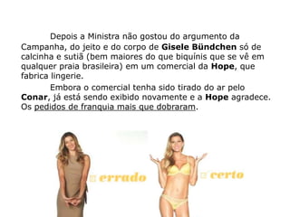 Depois a Ministra não gostou do argumento da
Campanha, do jeito e do corpo de Gisele Bündchen só de
calcinha e sutiã (bem maiores do que biquínis que se vê em
qualquer praia brasileira) em um comercial da Hope, que
fabrica lingerie.
        Embora o comercial tenha sido tirado do ar pelo
Conar, já está sendo exibido novamente e a Hope agradece.
Os pedidos de franquia mais que dobraram.
 