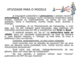 ATIVIDADE PARA O MOODLE

         A linguagem publicitária é persuasiva e sempre recorre a
estereótipos. Como qualquer outra Campanha Publicitária desse
mundo, explícita ou implicitamente, se utiliza de um clichê
qualquer, como o machismo, humor, medo, sexo, animais e
crianças.
         A estratégia, já no Planejamento da Campanha, é criar
algo que irá dar margem para discussão, algo polêmico (as
chamadas controvérsias em RP) e transformar em Viral ou Buzz.
         O material sempre vai “ao ar” na sexta-feira após as
18h00, para ver veiculada massivamente no final de semana
e, caso alguém reclame, o “estrago” já está feito. Já criou a
polêmica e caiu na internet.
         Comente, separadamente, os dois casos relatados.
         Você concorda com as atitudes do governo? Ela vai para
além de abusiva numa sociedade livre, revela burrice sobre os
mecanismos persuasivos?
         Qual seria sua atitude, independentemente do seu
gênero, para com esse tipo de campanhas?
         Na sua opinião, é possível utilizar esse “recurso”
publicitário em RP? De que maneira?
 