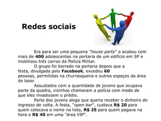 Redes sociais


         Era para ser uma pequena "house party" e acabou com
mais de 400 adolescentes na portaria de um edifício em SP e
mobilizou três carros da Polícia Militar.
         O grupo foi barrado na portaria depois que a
festa, divulgada pelo Facebook, excedeu 60
pessoas, permitidas na churrasqueira e outros espaços da área
de lazer.
         Assustados com a quantidade de jovens que ocupava
parte da quadra, vizinhos chamaram a polícia com medo de
que eles invadissem o prédio.
         Parte dos jovens alega que queria receber o dinheiro do
ingresso de volta. A festa, "open bar", custava R$ 20 para
quem colocava o nome na lista, R$ 25 para quem pagava na
hora e R$ 40 em uma "área VIP".
 
