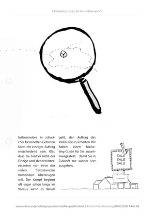 geht, den Auftrag des
Verkäufers zu erhalten. Wir
haben einen Marke-
ting-Guide für Sie zusam-
mengestellt, damit Sie in
Zukunft nie wieder leer
ausgehen.
Insbesondere in schwä-
cher besiedelten Gebieten
kann ein einziger Auftrag
entscheidend sein. Klar,
dass Sie hierbei nicht der
Einzige sind, der den Inter-
essenten von einer der
vielen freistehenden
Immobilien überzeugen
will. Der Kampf beginnt
oft sogar schon lange im
Voraus, wenn es darum
5 Marketing-Tipps für Immobilienprofis
www.ebuero.de/whitepaper/immobilienprofis.html | Kostenfreie Beratung 0800 5050 4440 99
SALE
SALE
SALE
JETZT
ZU VERKAUFEN
 
