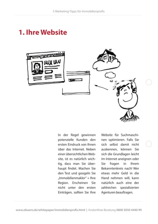5 Marketing-Tipps für Immobilienprofis
1. Ihre Website
In der Regel gewinnen
potenzielle Kunden den
ersten Eindruck von Ihnen
über das Internet. Neben
einer übersichtlichenWeb-
site, ist es natürlich wich-
tig, dass man Sie über-
haupt findet. Machen Sie
den Test und googeln Sie
„Immobilienmakler“ + Ihre
Region. Erscheinen Sie
nicht unter den ersten
Einträgen, sollten Sie Ihre
Website für Suchmaschi-
nen optimieren. Falls Sie
sich selbst damit nicht
auskennen, können Sie
sich die Grundlagen leicht
im Internet aneignen oder
Sie fragen in Ihrem
Bekanntenkreis nach! Wer
etwas mehr Geld in die
Hand nehmen will, kann
natürlich auch eine der
zahlreichen spezialisierten
Agenturen beauftragen.
www.ebuero.de/whitepaper/immobilienprofis.html | Kostenfreie Beratung 0800 5050 4440 99
 