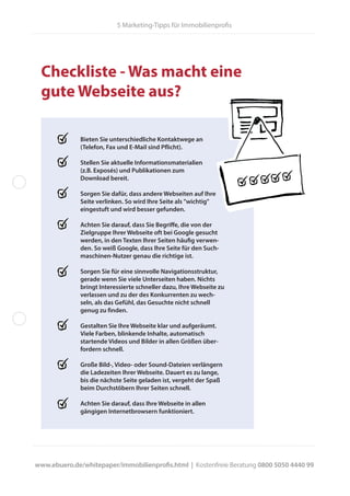 5 Marketing-Tipps für Immobilienprofis
www.ebuero.de/whitepaper/immobilienprofis.html | Kostenfreie Beratung 0800 5050 4440 99
Bieten Sie unterschiedliche Kontaktwege an
(Telefon, Fax und E-Mail sind Pflicht).
Stellen Sie aktuelle Informationsmaterialien
(z.B. Exposés) und Publikationen zum
Download bereit.
Sorgen Sie dafür, dass andere Webseiten auf Ihre
Seite verlinken. So wird Ihre Seite als "wichtig"
eingestuft und wird besser gefunden.
Achten Sie darauf, dass Sie Begriffe, die von der
Zielgruppe Ihrer Webseite oft bei Google gesucht
werden, in den Texten Ihrer Seiten häufig verwen-
den. So weiß Google, dass Ihre Seite für den Such-
maschinen-Nutzer genau die richtige ist.
Sorgen Sie für eine sinnvolle Navigationsstruktur,
gerade wenn Sie viele Unterseiten haben. Nichts
bringt Interessierte schneller dazu, Ihre Webseite zu
verlassen und zu der des Konkurrenten zu wech-
seln, als das Gefühl, das Gesuchte nicht schnell
genug zu finden.
Gestalten Sie Ihre Webseite klar und aufgeräumt.
Viele Farben, blinkende Inhalte, automatisch
startende Videos und Bilder in allen Größen über-
fordern schnell.
Große Bild-, Video- oder Sound-Dateien verlängern
die Ladezeiten Ihrer Webseite. Dauert es zu lange,
bis die nächste Seite geladen ist, vergeht der Spaß
beim Durchstöbern Ihrer Seiten schnell.
Achten Sie darauf, dass Ihre Webseite in allen
gängigen Internetbrowsern funktioniert.
Checkliste - Was macht eine
gute Webseite aus?
 