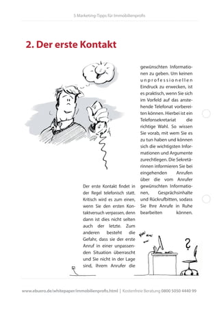 2. Der erste Kontakt
Der erste Kontakt findet in
der Regel telefonisch statt.
Kritisch wird es zum einen,
wenn Sie den ersten Kon-
taktversuch verpassen, denn
dann ist dies nicht selten
auch der letzte. Zum
anderen besteht die
Gefahr, dass sie der erste
Anruf in einer unpassen-
den Situation überrascht
und Sie nicht in der Lage
sind, Ihrem Anrufer die
gewünschten Informatio-
nen zu geben. Um keinen
u n p r o f e s s i o n e l l e n
Eindruck zu erwecken, ist
es praktisch, wenn Sie sich
im Vorfeld auf das anste-
hende Telefonat vorberei-
ten können. Hierbei ist ein
Telefonsekretariat die
richtige Wahl. So wissen
Sie vorab, mit wem Sie es
zu tun haben und können
sich die wichtigsten Infor-
mationen und Argumente
zurechtlegen. Die Sekretä-
rinnen informieren Sie bei
eingehenden Anrufen
über die vom Anrufer
gewünschten Informatio-
nen, Gesprächsinhalte
und Rückrufbitten, sodass
Sie Ihre Anrufe in Ruhe
bearbeiten können.
www.ebuero.de/whitepaper/immobilienprofis.html | Kostenfreie Beratung 0800 5050 4440 99
5 Marketing-Tipps für Immobilienprofis
 