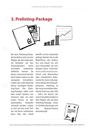 3. Prelisting-Package
Bei dem Prelisting-Packa-
ge handelt es sich um eine
Mappe, die den potenziel-
len Verkäufer auf den
Verkaufsprozess seiner
Immobilie vorbereitet.
Vielleicht kennen Sie
dieses Instrument bereits,
doch leider nutzen nur die
wenigsten Immobilien-
makler das volle Potential
dieses wichtigen Marke-
ting-Tools. Das Prelis-
ting-Package sollte nach
dem ersten Zeichen von
Interesse oder vor dem
ersten Termin an den
potenziellen Verkäufer
versandt werden, sodass
er sich auf das erste Tref-
fen mit Ihnen vorbereiten
kann. Was den Inhalt
betrifft, ist Ihre Kreativität
gefragt. Denken Sie an die
Bedürfnisse des Verkäu-
fers und fassen Sie sich
kurz. Verwenden Sie zum
Beispiel Fotos, Unterneh-
mensinformationen,
Charts und Übersichten
über erforderliche Doku-
mente für einen reibungs-
losen Ablauf des Verkaufs-
prozesses. Prelisting ist
der neue Immobilien-Mar-
keting Trend aus den USA
– Seien Sie darum der
erste Immobilienmakler in
Ihrer Region, der mit dem
Prelisting-Package schon
im Vorfeld überzeugt und
den Akquise-Prozess
beschleunigt!
www.ebuero.de/whitepaper/immobilienprofis.html | Kostenfreie Beratung 0800 5050 4440 99
5 Marketing-Tipps für Immobilienprofis
 