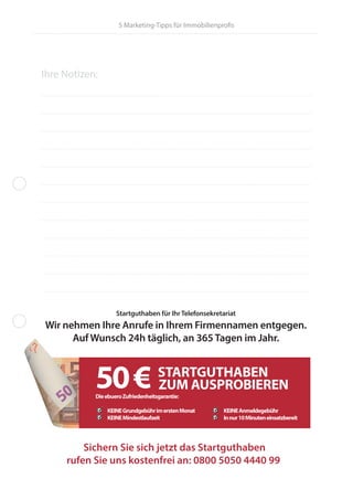 5 Marketing-Tipps für Immobilienprofis
Sichern Sie sich jetzt das Startguthaben
rufen Sie uns kostenfrei an: 0800 5050 4440 99
Ihre Notizen:
Startguthaben für IhrTelefonsekretariat
Wir nehmen Ihre Anrufe in Ihrem Firmennamen entgegen.
Auf Wunsch 24h täglich, an 365Tagen im Jahr.
50€ STARTGUTHABEN
ZUM AUSPROBIEREN
DieebueroZufriedenheitsgarantie:
KEINEGrundgebührimerstenMonat KEINEAnmeldegebühr
KEINEMindestlaufzeit Innur10Minuteneinsatzbereit
 