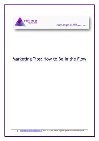 Marketing Tips: How to Be in the Flow




  1   www.fasttrackyoursales.co.uk 08452570073 email: support@fasttrackyoursales.co.uk
 