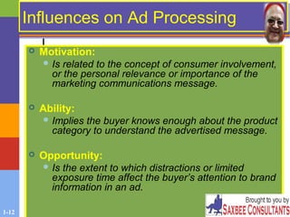 1-12
Influences on Ad ProcessingInfluences on Ad Processing
 Motivation:
 Is related to the concept of consumer involvement,
or the personal relevance or importance of the
marketing communications message.
 Ability:
 Implies the buyer knows enough about the product
category to understand the advertised message.
 Opportunity:
 Is the extent to which distractions or limited
exposure time affect the buyer’s attention to brand
information in an ad.
 
