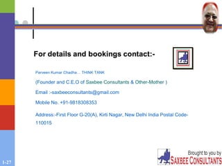 1-27
Parveen Kumar Chadha… THINK TANK
(Founder and C.E.O of Saxbee Consultants & Other-Mother )
Email :-saxbeeconsultants@gmail.com
Mobile No. +91-9818308353
Address:-First Floor G-20(A), Kirti Nagar, New Delhi India Postal Code-
110015
 