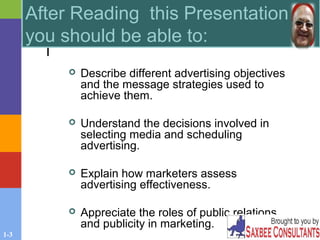1-3
 Describe different advertising objectives
and the message strategies used to
achieve them.
 Understand the decisions involved in
selecting media and scheduling
advertising.
 Explain how marketers assess
advertising effectiveness.
 Appreciate the roles of public relations
and publicity in marketing.
After Reading this Presentation
you should be able to:
 