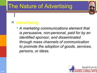 1-4
The Nature of Advertising
 Advertising:
A marketing communications element that
is persuasive, non-personal, paid for by an
identified sponsor, and disseminated
through mass channels of communication
to promote the adoption of goods, services,
persons, or ideas.
 