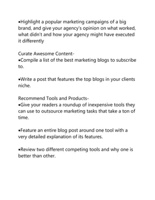 Highlight a popular marketing campaigns of a big
brand, and give your agency’s opinion on what worked,
what didn’t and how your agency might have executed
it differently
Curate Awesome Content-
Compile a list of the best marketing blogs to subscribe
to.
Write a post that features the top blogs in your clients
niche.
Recommend Tools and Products-
Give your readers a roundup of inexpensive tools they
can use to outsource marketing tasks that take a ton of
time.
Feature an entire blog post around one tool with a
very detailed explanation of its features.
Review two different competing tools and why one is
better than other.
 