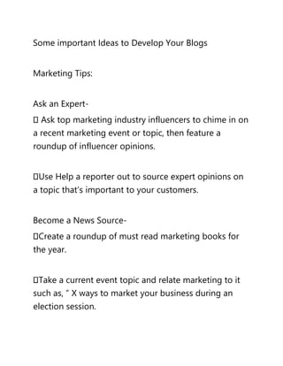 Some important Ideas to Develop Your Blogs
Marketing Tips:
Ask an Expert-
Ask top marketing industry influencers to chime in on
a recent marketing event or topic, then feature a
roundup of influencer opinions.
Use Help a reporter out to source expert opinions on
a topic that’s important to your customers.
Become a News Source-
Create a roundup of must read marketing books for
the year.
Take a current event topic and relate marketing to it
such as, ” X ways to market your business during an
election session.
 
