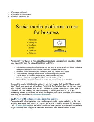  Where your audience is
 Where your competitors post
 What your metrics tell you
Additionally, you’ll want to think about how to best use each platform, based on what it
was created for and the content that does best there:
 Facebook offers quality video streaming, like live video, as well as a high-functioning messaging
platform that allows brands to interact with their followers one-on-one.
 Instagram supports more visually compelling posts and creative short videos.
 YouTube is best for longer informational or entertaining video content.
 Twitter allows for real-time conversations, news updates, and alerts.
 LinkedIn works well for long-form written content, like blog posts.
 Pinterest lets users discover content and relies on visuals to catch their attention.
Depending on your social media strategy, you may realize that you don’t have to use
YouTube if your users are primarily on Facebook. Or if you find that you can say more
with pictures than you can with words, Instagram might be more useful. Make sure to
research the best strategy for each platform you use to get the most out of your
marketing efforts. While there are many tips to grow your small business, social media
can help you discover and retain new customers.
12. Partner with influencers and industry leaders
Partnering with influencers can help you take your social media marketing to the next
level by leveraging their talents to help you grow your business. Influencers have their
own personal branding and followers that trust their expertise. Working with influencers
in your industry can help you build brand awareness and increase sales. Since
 
