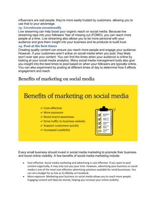 influencers are real people, they’re more easily trusted by customers, allowing you to
use that to your advantage.
13. Livestream occasionally
Live streaming can help boost your organic reach on social media. Because live
streaming taps into your followers’ fear of missing out (FOMO), you can reach more
people at a time. Live streaming also allows you to be more personal with your
audience and give them insight into your business and its products to build trust.
14. Post at the best times
Creating quality content can ensure you reach more people and engage your audience.
However, if your customers aren’t active on social media when you post, they likely
won’t ever see your content. You can find the times when your audience is online by
looking at your social media analytics. Many social media management tools also give
you insight into the best times to post based on when your followers are typically online.
You can also experiment by posting at different times of day to determine how it affects
engagement and reach.
Benefits of marketing on social media
Every small business should invest in social media marketing to promote their business
and boost online visibility. A few benefits of social media marketing include:
 Cost-effective. Social media marketing and advertising is cost-effective. If you want to post
content organically, it may only cost you your time. However, advertising your business on social
media is one of the most cost-effective advertising solutions available for small businesses. You
can set a budget for as low as $1.00/day on Facebook.
 More exposure. Marketing your business on social media allows you to reach more people.
Engaging content will likely be shared, helping you increase your online visibility.
 