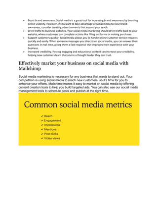  Boost brand awareness. Social media is a great tool for increasing brand awareness by boosting
online visibility. However, if you want to take advantage of social media to raise brand
awareness, consider creating advertisements that expand your reach.
 Drive traffic to business websites. Your social media marketing should drive traffic back to your
website, where customers can complete actions like filling out forms or making purchases.
 Support customers quickly. Social media allows you to handle online customer service requests
quickly and easily. When someone messages you directly on social media, you can answer their
questions in real-time, giving them a fast response that improves their experience with your
business.
 Increased credibility. Posting engaging and educational content can increase your credibility,
helping new customers learn that you’re a thought leader they can trust.
Effectively market your business on social media with
Mailchimp
Social media marketing is necessary for any business that wants to stand out. Your
competition is using social media to reach new customers, so it’s time for you to
enhance your efforts. Mailchimp makes it easy to market on social media by offering
content creation tools to help you build targeted ads. You can also use our social media
management tools to schedule posts and publish at the right time.
 