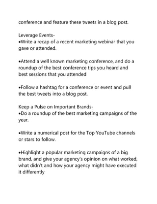 conference and feature these tweets in a blog post.
Leverage Events-
Write a recap of a recent marketing webinar that you
gave or attended.
Attend a well known marketing conference, and do a
roundup of the best conference tips you heard and
best sessions that you attended
Follow a hashtag for a conference or event and pull
the best tweets into a blog post.
Keep a Pulse on Important Brands-
Do a roundup of the best marketing campaigns of the
year.
Write a numerical post for the Top YouTube channels
or stars to follow.
Highlight a popular marketing campaigns of a big
brand, and give your agency’s opinion on what worked,
what didn’t and how your agency might have executed
it differently
 