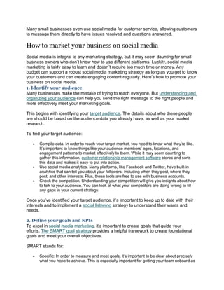 Many small businesses even use social media for customer service, allowing customers
to message them directly to have issues resolved and questions answered.
How to market your business on social media
Social media is integral to any marketing strategy, but it may seem daunting for small
business owners who don’t know how to use different platforms. Luckily, social media
marketing is fairly easy to learn and doesn’t require too much time or money. Any
budget can support a robust social media marketing strategy as long as you get to know
your customers and can create engaging content regularly. Here’s how to promote your
business on social media.
1. Identify your audience
Many businesses make the mistake of trying to reach everyone. But understanding and
organizing your audience can help you send the right message to the right people and
more effectively meet your marketing goals.
This begins with identifying your target audience. The details about who these people
are should be based on the audience data you already have, as well as your market
research.
To find your target audience:
 Compile data. In order to reach your target market, you need to know what they’re like.
It’s important to know things like your audience members’ ages, locations, and
engagement patterns to market effectively to them. While it may seem daunting to
gather this information, customer relationship management software stores and sorts
this data and makes it easy to put into action.
 Use social media analytics. Many platforms, like Facebook and Twitter, have built-in
analytics that can tell you about your followers, including when they post, where they
post, and other interests. Plus, these tools are free to use with business accounts.
 Check the competition. Understanding your competition will give you insights about how
to talk to your audience. You can look at what your competitors are doing wrong to fill
any gaps in your current strategy.
Once you’ve identified your target audience, it’s important to keep up to date with their
interests and to implement a social listening strategy to understand their wants and
needs.
2. Define your goals and KPIs
To excel in social media marketing, it’s important to create goals that guide your
efforts. The SMART goal strategy provides a helpful framework to create foundational
goals and meet your overall objectives.
SMART stands for:
 Specific: In order to measure and meet goals, it’s important to be clear about precisely
what you hope to achieve. This is especially important for getting your team onboard as
 