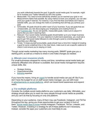 you work collectively towards the goal. A specific social media goal, for example, might
be to increase your Twitter followers by 20% this quarter.
 Measurable: You need to know definitively whether you’ve reached your goal or not.
Measurement makes that possible. By using metrics to track your progress, you can also
pivot your goals if need be. For instance, if you find that likes and follows don’t lead to
website traffic, you can change the metric to something that will help you achieve your
goal.
 Achievable: All goals should be within reach of your business. If you set goals that are
unreasonable, you risk discouraging your employees and creating friction in
your business plan. As you set specific, measurable goals, make sure to adjust if it
seems like you aren’t reaching them.
 Relevant: Your social media marketing goals should ladder up to your larger business
objectives. For example, if it’s your objective to build brand awareness, you could set a
goal to get 100 social media followers to click through a post to a landing page that
describes your offerings.
 Timely: To keep yourself accountable, goals should have a time limit. Instead of creating
a goal for some undefined time in the near future, make sure to set a specific cadence to
check in and ensure you’re staying on track.
Though social media marketing has many moving parts, SMART goals give you a
starting point, as well as a means to check in and make changes as needed.
3. Allocate your resources wisely
For small businesses strapped for money and time, sometimes social media tasks get
arbitrarily offloaded onto whoever is available. But social media management requires
unique skills, like:
 Strategic thinking
 Organizational skills
 Branding expertise
If you have the means, hiring an expert to handle social media can pay off. But if you
don’t have the budget for an on-staff social media manager, you can still invest
in advertisements on social platforms, which can boost brand awareness and expand
reach.
4. Use multiple platforms
Consider the multiple social media platforms your customers use daily. Ultimately, your
strategy should allow you to reach as many people through social media as possible,
and you can’t do that by focusing on only one platform.
Depending on your audience, many of them may use Facebook, Instagram, and TikTok
throughout the day, giving you three opportunities to get your content in front of
them. Social media apps to know include Instagram, Facebook, TikTok, LinkedIn, and
Twitter. However, investing in a strategy for all of these platforms isn’t necessary.
Instead, consider the apps your customers are most likely to use.
 
