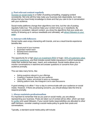 5. Post relevant content regularly
Success on social media is a matter of posting compelling, engaging content
consistently. Not only will this help make your business look dependable, but it also
shows that you have timely knowledge to share and that you care to be in conversation
with your audience.
Social media platforms change their algorithms over time, but the rule of posting
regularly holds true: This practice helps your content show up in newsfeeds. By
focusing on consistent, relevant content, you show the algorithms that your posts are
worthy of showing up in various newsfeeds and ultimately, will attract followers to your
page.
6. Interact with followers
Social media users enjoy interacting with brands, and as a result brands experience
benefits like:
 Social proof of your business
 Expanded market reach
 Boosted brand awareness
 Cost-efficiency
The opportunity for a high return on investment (ROI) is huge—83% of customers value
customer experience, and that includes social media interactions in which businesses
make their audience feel seen, heard, and understood. Social media allows you to
monitor conversations in real-time and answer questions or concerns from your
audience promptly.
This can take many forms, like:
 Asking questions relevant to your offerings
 Creating a Facebook Group for your audience
 Using GIFs, videos, and emojis to spice up messages
 Utilizing platform tools, like Instagram Live to start discussions
A good strategy is to allow 1 hour a day to communicate with your audience on social
media. However, if there are pressing concerns, you should always take the time to
respond promptly.
7. Always maintain professionalism
It’s important to remember that as you post on social media, you are always
representing your business. Posts are taken out of context all too often, which can lead
to conflict and upset followers. If your social media responsibilities are allocated to other
staff members, consider creating a social media policy to guide their posts and
conversations.
Typically, a standard social media policy will include:
 