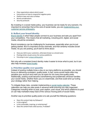  Clear expectations about what to post
 Instructions on how to respond to negative posts
 Platform laws and rules to follow
 Brand considerations
 Security protocols
By investing in a social media policy, your business can be ready for any scenario. It’s
important to remember that at the core of social media, you are implementing your
customer service philosophy.
8. Reflect your brand identity
Brand identity is what helps people connect to your business and sets you apart from
your competitors. This means that all marketing, including print, digital, and social
media, should be consistent.
Brand consistency can be challenging for businesses, especially when you’re just
getting started. But it’s important across channels, and that certainly includes social
media. As you are posting, you’ll want to think about:
 How you talk to your customers, otherwise known as a brand voice
 Posting similar visuals across the various platforms
 Focusing on your unique selling point.
Not only will a consistent brand identity make it easier to know what to post, but it can
also help increase brand loyalty.
9. Prioritize quality over quantity
Instead of posting multiple times a day on as many platforms as possible, you should
focus on delivering consistent, quality posts. In fact, some social media sites may
penalize your account and mark you as spam for too many low-quality posts.
Additionally, posting could become overwhelming and problematic whoever handles
your social media, whether that’s you or a teammate, and that could wind up hurting
your strategy rather than helping.
To mitigate these risks, consider implementing a social media calendar. These
calendars can help you plan posts in advance while ensuring you stay organized.
Categories including when to post, post caption, post visual, and which platforms to post
on can help marketers keep track of the various moving parts of social media.
Another way to prioritize quality posts is to ask yourself the following questions:
 Does this content help my followers?
 Is this original?
 Is this actionable, inspiring, or entertaining?
 Does the content have cited sources, if needed?
 