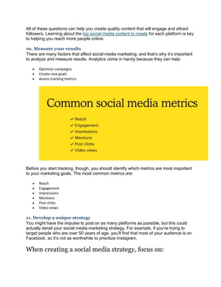 All of these questions can help you create quality content that will engage and attract
followers. Learning about the top social media content to create for each platform is key
to helping you reach more people online.
10. Measure your results
There are many factors that affect social media marketing, and that’s why it’s important
to analyze and measure results. Analytics come in handy because they can help:
 Optimize campaigns
 Create new goals
 Assess tracking metrics
Before you start tracking, though, you should identify which metrics are most important
to your marketing goals. The most common metrics are:
 Reach
 Engagement
 Impressions
 Mentions
 Post clicks
 Video views
11. Develop a unique strategy
You might have the impulse to post on as many platforms as possible, but this could
actually derail your social media marketing strategy. For example, if you’re trying to
target people who are over 50 years of age, you’ll find that most of your audience is on
Facebook, so it’s not as worthwhile to prioritize Instagram.
When creating a social media strategy, focus on:
 