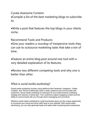 Curate Awesome Content-
Compile a list of the best marketing blogs to subscribe
to.
Write a post that features the top blogs in your clients
niche.
Recommend Tools and Products-
Give your readers a roundup of inexpensive tools they
can use to outsource marketing tasks that take a ton of
time.
Feature an entire blog post around one tool with a
very detailed explanation of its features.
Review two different competing tools and why one is
better than other.
What is social media marketing?
Social media marketing involves using platforms like Facebook, Instagram, Twitter,
LinkedIn, and TikTok to effectively reach a wider audience and communicate with
customers. Social media marketing is necessary for any small business marketing
strategy and requires a robust plan. Your customers expect engaging content and the
ability to communicate with you through direct messaging and comments.
Effective social media marketing for small businesses gives you the unique opportunity
to humanize your brand and drive traffic back to your website. With social media
advertising, you can also generate leads and sales while increasing brand awareness.
 