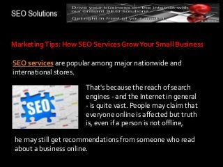 MarketingTips: How SEO Services GrowYour Small Business
SEO services are popular among major nationwide and
international stores.
That's because the reach of search
engines - and the Internet in general
- is quite vast. People may claim that
everyone online is affected but truth
is, even if a person is not offline,
he may still get recommendations from someone who read
about a business online.
 