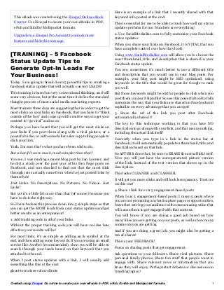 Here is an example of a link that I recently shared with that
  This eBook was created using the Zinepal Online eBook              keyword info posted at the end:
  Creator. Use Zinepal to create your own eBooks in PDF,             This is essential for me to be able to track how well my status
  ePub and Kindle/Mobipocket formats.                                updates perform for me. Numbers are everything!

  Upgrade to a Zinepal Pro Account to unlock more                    2. Use SocialMediaBar.com to fully customize your Facebook
                                                                     status updates.
  features and hide this message.
                                                                     When you share your links on Facebook, it is VITAL that you
                                                                     have complete control over how they look!
[TRAINING] – 5 Facebook                                              Using www.SocialMediaBar.com will allow you to choose the
Status Update Tips to                                                exact thumbnail, title, and description that is shared in your
                                                                     Facebook status update.
Generate Opt-In Leads For                                            You see, sometimes it’s much better to use a different title
Your Business!                                                       and description that you would use in your blog posts. For
                                                                     example, your blog post might be SEO optimized, using
Today I am going to break down 5 powerful tips to creating a         keywords in the title that would be great for Google to rank
facebook status update that will actually convert LEADS!             you well.
This training is based on very conventional thinking, and will       But those keywords might be odd for people to click when you
seem very obvious, but at the same time it defies the standard       post them on your FB profile! So use this powerful tool to fully
thought process of most social media marketing experts.              customize the way that your links are shared on Facebook and
Most trainers these days are suggesting that in order to get the     capitalize on every advantage that you can get!
most clicks on your links on Facebook, that you have to “think       3. Erase the url of the link you post after Facebook
outside of the box” and come up with creative ways to get your       automatically shares it!
content to “go viral” and so on.
                                                                     The key to this technique working is that you have NO
Perhaps you have heard that you will get the most clicks on          description to go along with your link, and that means nothing,
your links if you post them along with a viral picture, or a         including the actual link itself!
powerful video, or with some killer sales copy telling people to
click your link.                                                     Currently when you type in a link in the status bar at
                                                                     Facebook, it will automatically populate a thumbnail, title, and
Yeah, I’m sure that’s what you have been told to do.                 description based on that link.
But what if it were much, much simpler than that?                    So AFTER it does that, be sure to ERASE the actual link itself.
You see, I was reading a recent blog post by Jon Loomer, and         Now you will just have the auto-generated picture version
he did a study over the past year of his Fan Page posts on           of the link, instead of the text version that shows up in the
Facebook, and was shocked to find out that the most click            description.
through rates actually came from when he just posted links by        This looks CLEANER and CLASSIER.
themselves!
                                                                     It will get you more clicks and will look less spammy. Trust me
Just Links. No Descriptions. No Pictures. No Videos. Just            on this one!
Links!
                                                                     4. Share 1 link for ever 5 engagement-based posts
But yet it’s a little bit more than that (of course) because you
have to do it the right way.                                         When I say 5 engagement-based posts, I mean 5 posts where
                                                                     you are not promoting any lead capture pages or opportunities,
So I have broken this process down into 5 simple steps so that       but rather serving your audience with some amazing value that
you can get the MOST leads from your status updates and get          will cause them to get engaged with that content.
better results as an entrepreneur!
                                                                     You will know if you are doing a good job based on how
1. Add tracking code in all of your links.                           many likes you are getting on your posts, as well as how many
Without the proper tracking code you will have no idea how           comments you are getting.
effective your results will be!                                      And if you are doing a great job, you might also be getting a
For most links, it’s as simple as adding an & symbol at the          ton of shares!
end, and then adding some keywords. If you are using an email        This is your FEEDBACK!
service like Aweber (recommended), then you will be able to
search through your leads based on that keyword that you             Focus on sharing posts that get engagement.
attached to the end.                                                 Ask questions to your followers. Share viral pictures. Share
When I post status updates with a link, I will usually add           personal family photos. Share fun stuff that people want to
something like this at the end:                                      engage with. Share relevant news or information that you
                                                                     know they will enjoy. Perhaps start debates or discussions on
ghost-terrorises-salon-clients                                       trending topics?


Created using Zinepal. Go online to create your own eBooks in PDF, ePub, Kindle and Mobipocket formats.                            1
 