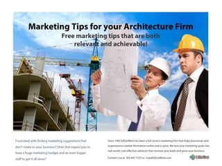 Marketing Tips for your Architecture Firm
Free marketing tips that are both
relevant and achievable!
Since 1985 EdOutWest has been a full service marketing firm that helps businesses and
organizations market themselves online and in print. We turn your marketing goals into
real-world, cost-effective solutions that increase your leads and grow your business.
Contact Lisa at 303.847.1533 or Lisa@EdOutWest.com
Frustrated with finding marketing suggestions that
don’t relate to your business? Ones that expect you to
have a huge marketing budget and an even bigger
staff to get it all done?
 