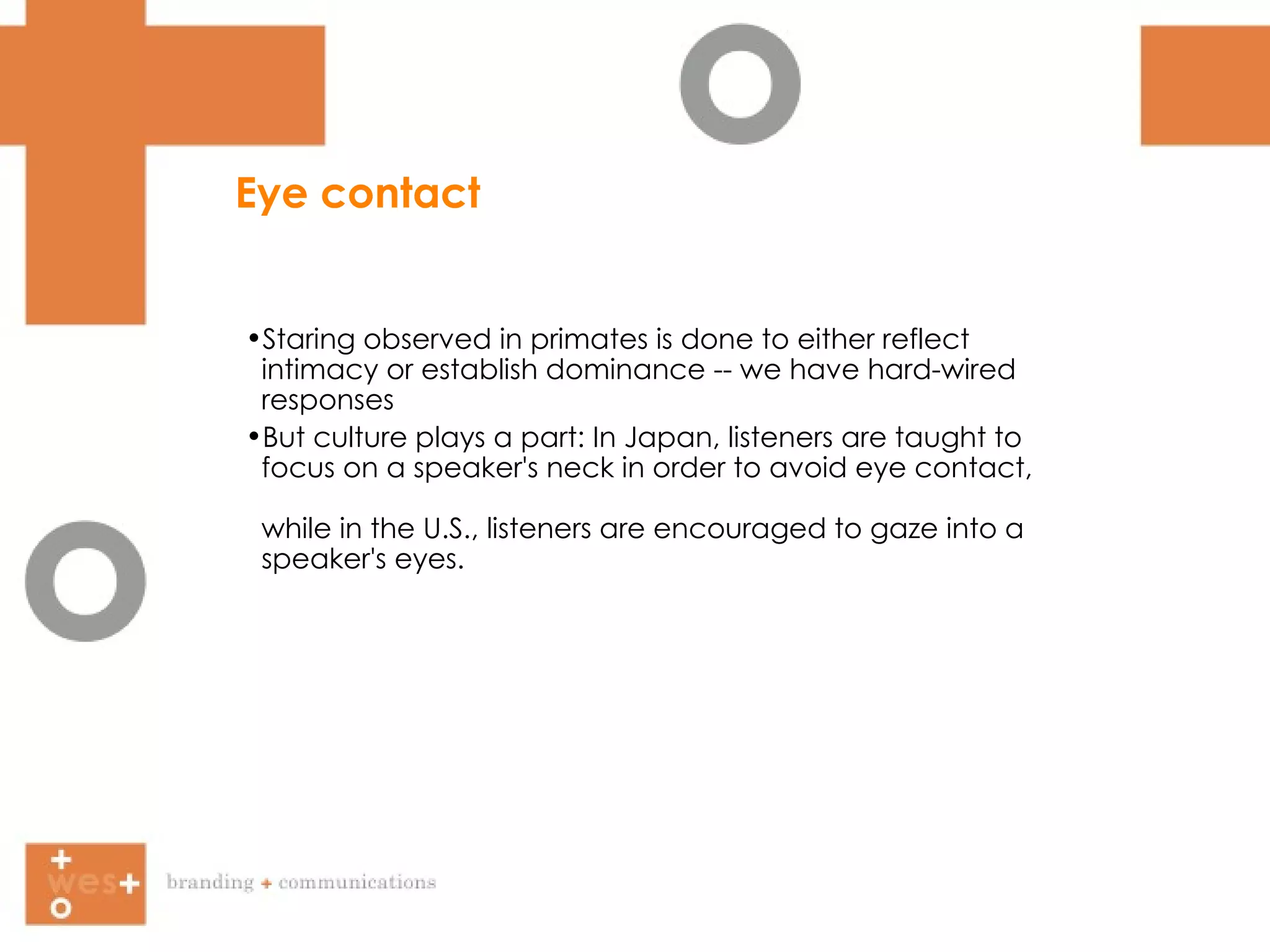 Eye contact Staring observed in primates is done to either reflect  intimacy or establish dominance -- we have hard-wired  responses But culture plays a part: In Japan, listeners are taught to  focus on a speaker's neck in order to avoid eye contact,  while in the U.S., listeners are encouraged to gaze into a  speaker's eyes. 