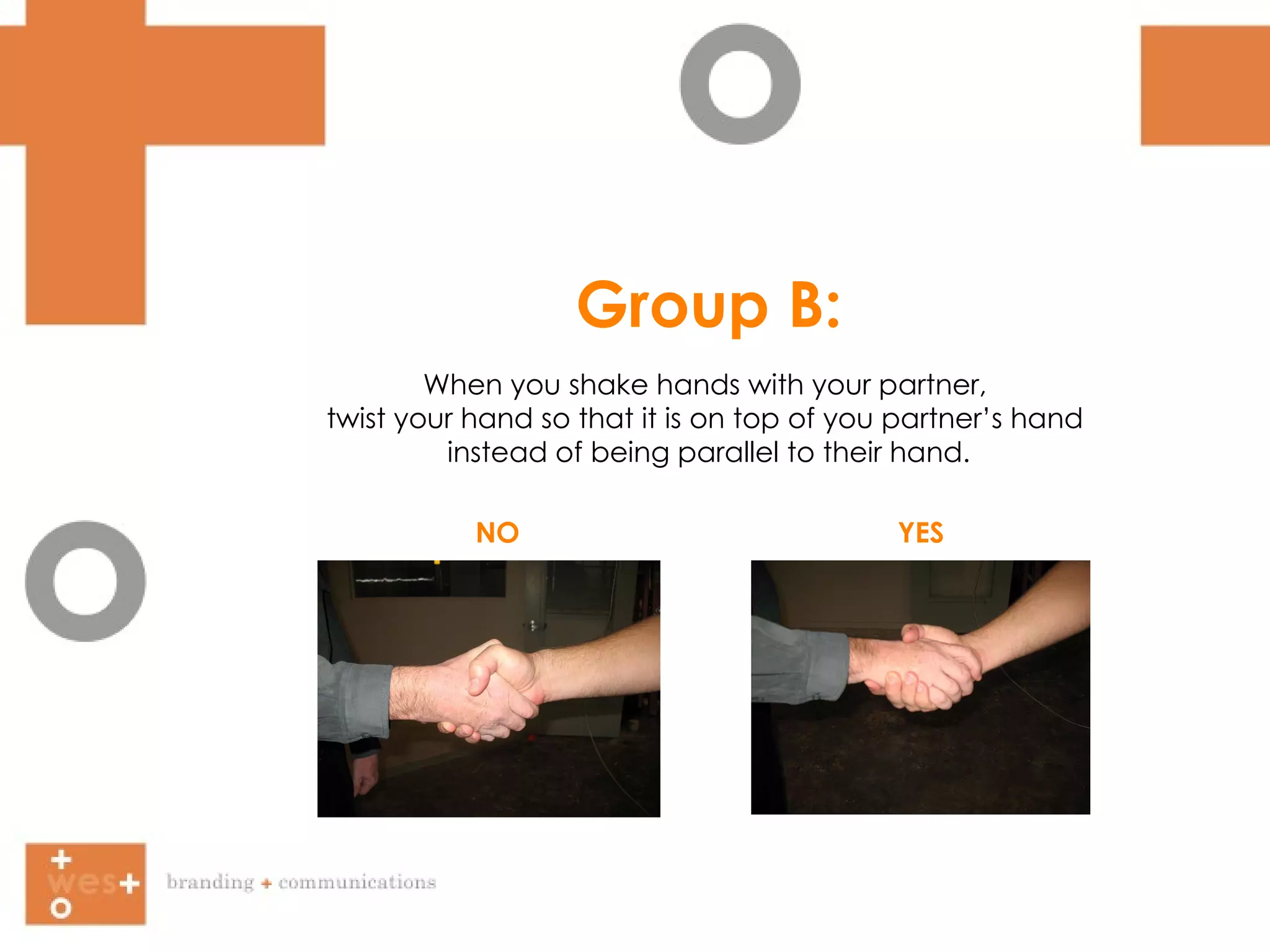 Group B: When you shake hands with your partner,  twist your hand so that it is on top of you partner’s hand  instead of being parallel to their hand. NO YES 