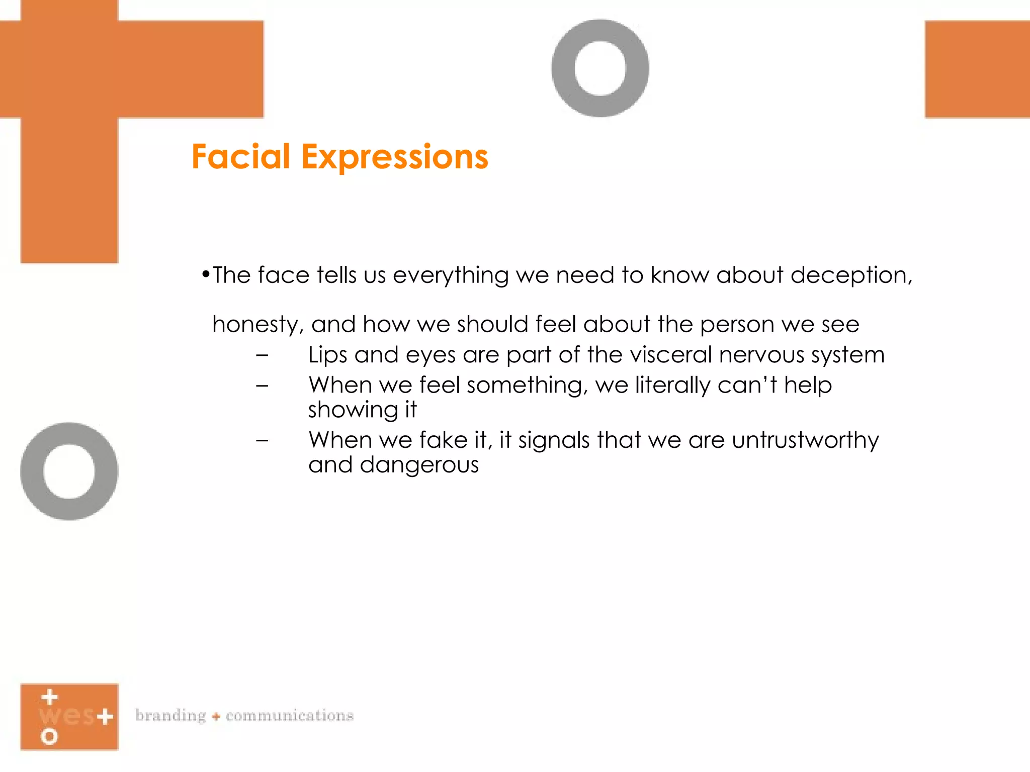 Facial Expressions The face tells us everything we need to know about deception,  honesty, and how we should feel about the person we see Lips and eyes are part of the visceral nervous system When we feel something, we literally can’t help showing it When we fake it, it signals that we are untrustworthy and dangerous  