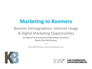 Marketing to Boomers
Boomer Demographics, Internet Usage
  & Digital Marketing Opportunities
    by Digital PR & Interactive Marketing Consultant
                 Mayra Ruiz-McPherson
                            of
         Ruiz McPherson Communications, LLC
 