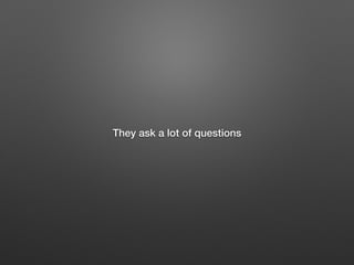 They ask a lot of questions
 