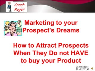 Coach
Roger


    Marketing to your
    Prospect's Dreams

How to Attract Prospects
When They Do not HAVE
  to buy your Product
                   Coach Roger
                   281-937-7196
 