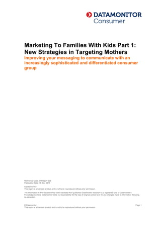© Datamonitor
This report is a licensed product and is not to be reproduced without prior permission
Page 1
Marketing To Families With Kids Part 1:
New Strategies in Targeting Mothers
Improving your messaging to communicate with an
increasingly sophisticated and differentiated consumer
group
Disclaimer
Copyright © 2014 Datamonitor
This report is published by Datamonitor (the Publisher). This report contains information from
reputable sources and although reasonable efforts have been made to publish accurate
information, you assume sole responsibility for the selection, suitability and use of this report and
acknowledge that the Publisher makes no warranties (either express or implied) as to, nor
accepts liability for, the accuracy or fitness for a particular purpose of the information or advice
contained herein. The Publisher wishes to make it clear that any views or opinions expressed in
this report by individual authors or contributors are their personal views and opinions and do not
necessarily reflect the views/opinions of the Publisher.
Reference Code: CM00234-036
Publication Date: 16 May 2014
© Datamonitor
This report is a licensed product and is not to be reproduced without prior permission
The information in this document has been extracted from published Datamonitor research by a registered user of Datamonitor’s
Knowledge Centers. Datamonitor holds no responsibility for the loss of original context and for any changes made to information following
its extraction.
 