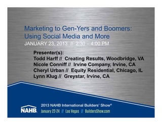 Marketing to Gen-Yers and Boomers:
Using Social Media and More
JANUARY 23, 2013 // 2:30 – 4:00 PM
   Presenter(s):
   Todd Harff // Creating Results, Woodbridge, VA
   Nicole Conniff // Irvine Company, Irvine, CA
   Cheryl Urban // Equity Residential, Chicago, IL
   Lynn Klug // Greystar, Irvine, CA
 