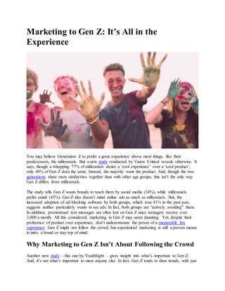 Marketing to Gen Z: It’s All in the
Experience
You may believe Generation Z to prefer a great experience above most things, like their
predecessors, the millennials. But a new study conducted by Vision Critical reveals otherwise. It
says, though a whopping 77% of millennials desire a ‘cool experience’ over a ‘cool product’,
only 40% of Gen Z does the same. Instead, the majority want the product. And, though the two
generations share more similarities together than with other age groups, this isn’t the only way
Gen Z differs from millennials.
The study tells Gen Z wants brands to reach them by social media (34%), while millennials
prefer email (43%). Gen Z also doesn’t mind online ads as much as millennials. But, the
increased adoption of ad-blocking software by both groups, which rose 41% in the past year,
suggests neither particularly wants to see ads. In fact, both groups are “actively avoiding” them.
In addition, promotional text messages are often lost on Gen Z since teenagers receive over
3,000 a month. All this considered, marketing to Gen Z may seem daunting. Yet, despite their
preference of product over experience, don’t underestimate the power of a memorable live
experience. Gen Z might not follow the crowd, but experiential marketing is still a proven means
to intro a brand or stay top of mind.
Why Marketing to Gen Z Isn’t About Following the Crowd
Another new study – this one by YouthSight – gives insight into what’s important to Gen Z.
And, it’s not what’s important to most anyone else. In fact, Gen Z tends to shun trends, with just
 